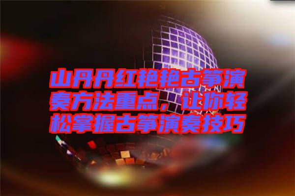 山丹丹紅艷艷古箏演奏方法重點，讓你輕松掌握古箏演奏技巧