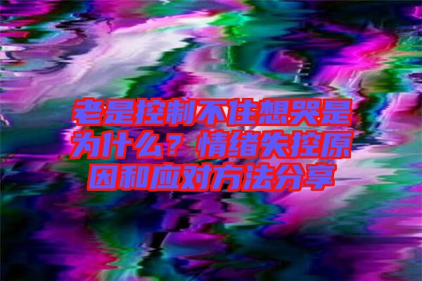老是控制不住想哭是為什么？情緒失控原因和應(yīng)對方法分享