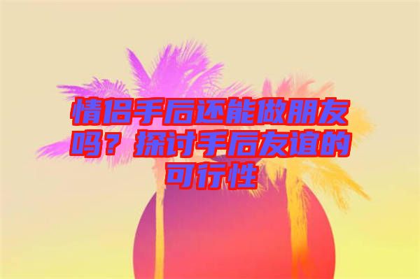 情侶手后還能做朋友嗎？探討手后友誼的可行性
