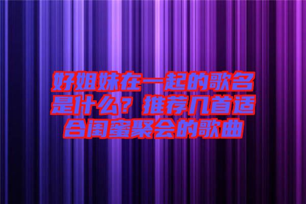 好姐妹在一起的歌名是什么？推薦幾首適合閨蜜聚會的歌曲