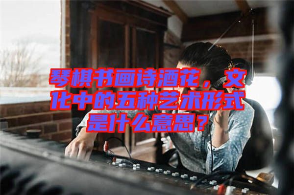 琴棋書畫詩酒花，文化中的五種藝術(shù)形式是什么意思？