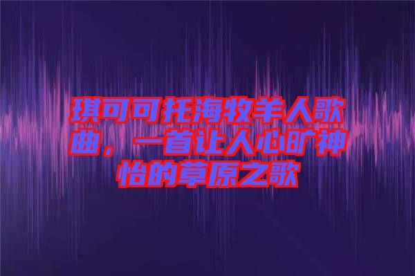 琪可可托海牧羊人歌曲，一首讓人心曠神怡的草原之歌