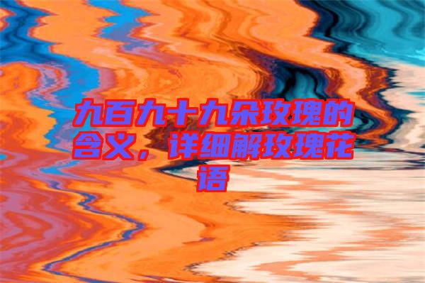 九百九十九朵玫瑰的含義，詳細(xì)解玫瑰花語(yǔ)