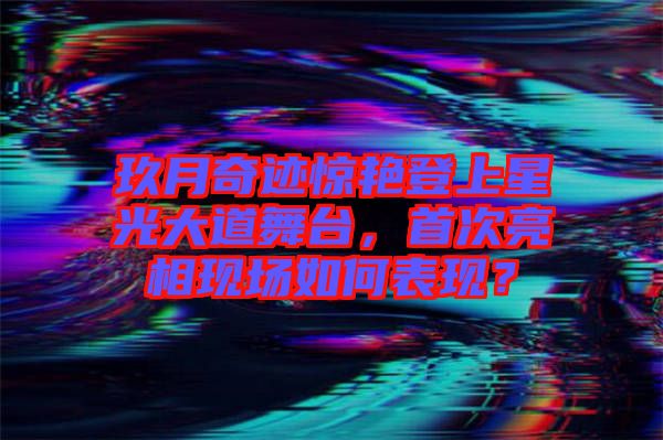 玖月奇跡驚艷登上星光大道舞臺，首次亮相現(xiàn)場如何表現(xiàn)？