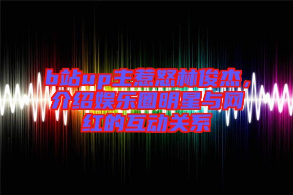 b站up主惹怒林俊杰，介紹娛樂圈明星與網(wǎng)紅的互動關(guān)系