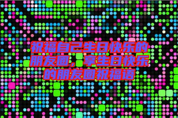 祝福自己生日快樂(lè)的朋友圈，享生日快樂(lè)的朋友圈祝福語(yǔ)