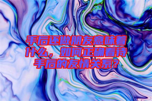 手后還做朋友意味著什么，如何正確看待手后的友情關(guān)系？
