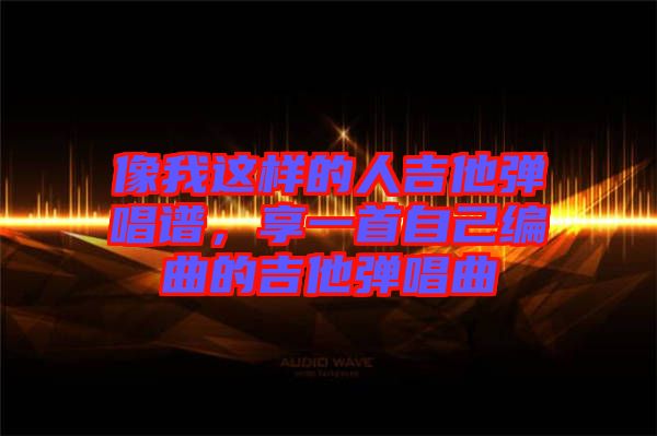 像我這樣的人吉他彈唱譜，享一首自己編曲的吉他彈唱曲