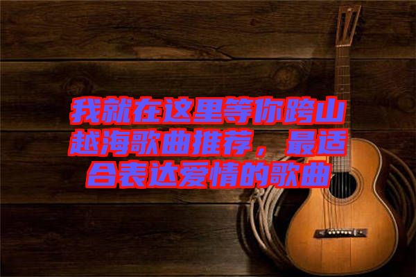 我就在這里等你跨山越海歌曲推薦，最適合表達(dá)愛情的歌曲