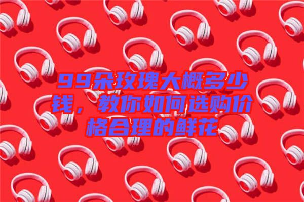 99朵玫瑰大概多少錢，教你如何選購價(jià)格合理的鮮花