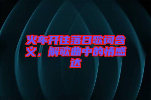火車開(kāi)往落日歌詞含義，解歌曲中的情感達(dá)