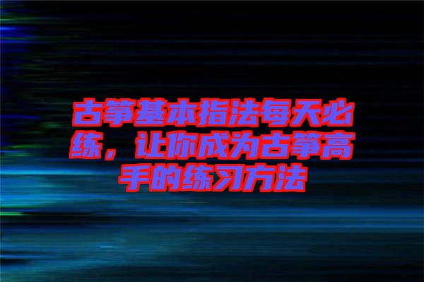 古箏基本指法每天必練，讓你成為古箏高手的練習(xí)方法