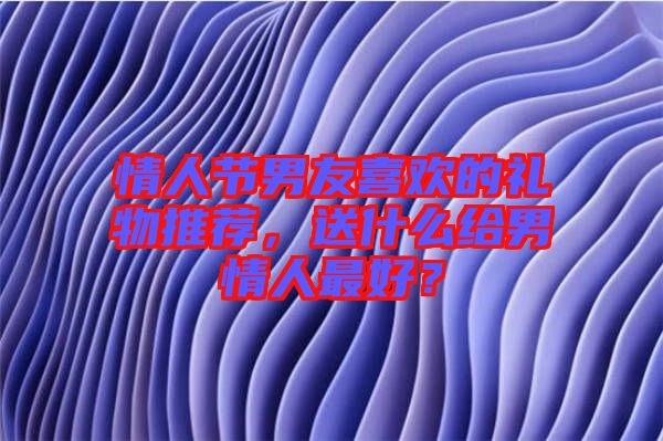 情人節(jié)男友喜歡的禮物推薦，送什么給男情人最好？