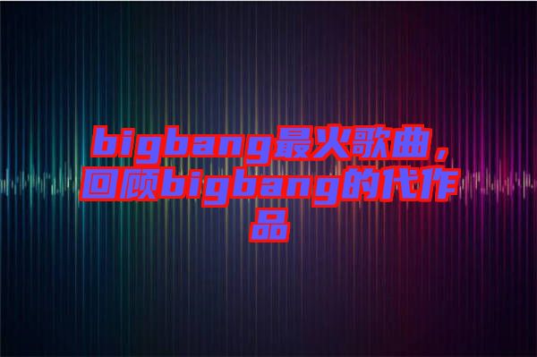 bigbang最火歌曲，回顧bigbang的代作品