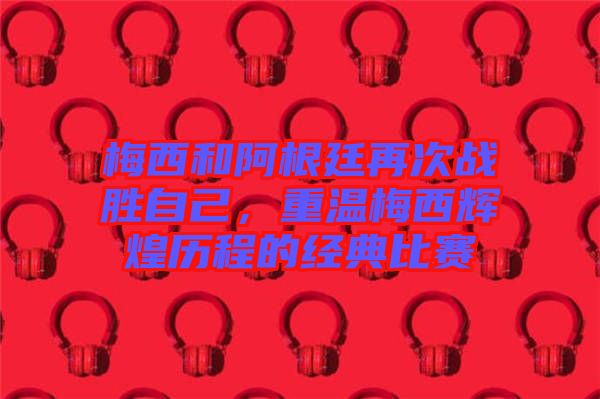 梅西和阿根廷再次戰(zhàn)勝自己，重溫梅西輝煌歷程的經(jīng)典比賽