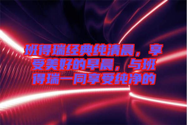 班得瑞經(jīng)典純清晨，享受美好的早晨，與班得瑞一同享受純凈的