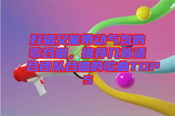 好唱又能帶動氣氛的歌合唱，推薦幾首適合團(tuán)隊(duì)合唱的歌曲TOP5