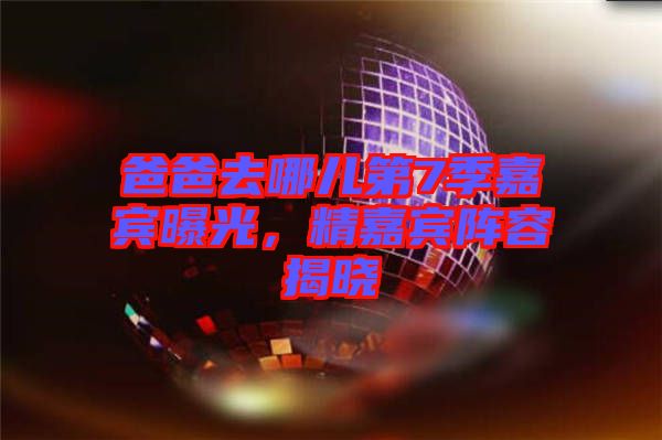 爸爸去哪兒第7季嘉賓曝光，精嘉賓陣容揭曉