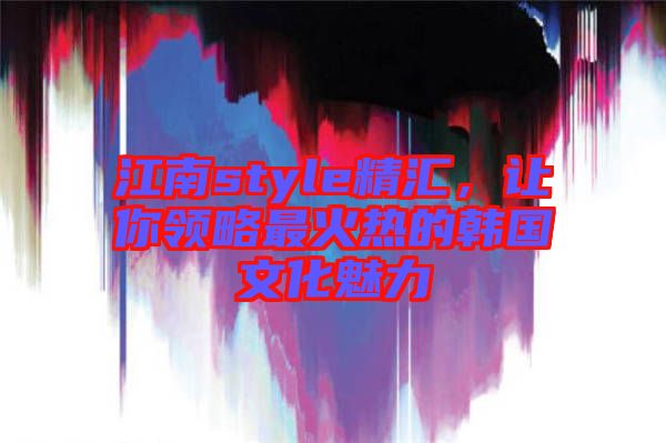 江南style精匯，讓你領(lǐng)略最火熱的韓國文化魅力