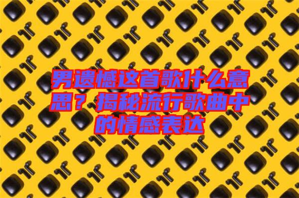 男遺憾這首歌什么意思？揭秘流行歌曲中的情感表達