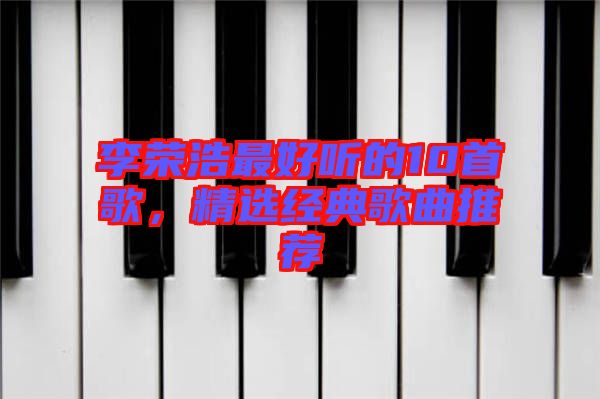 李榮浩最好聽的10首歌，精選經(jīng)典歌曲推薦
