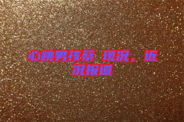 心跳男孩蔡喆現(xiàn)況，近況報道
