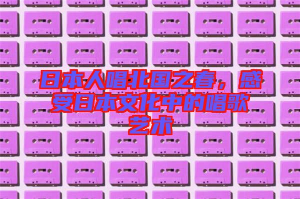 日本人唱北國之春，感受日本文化中的唱歌藝術(shù)
