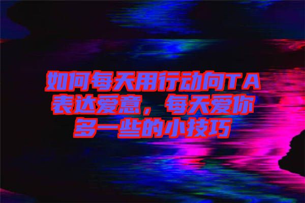 如何每天用行動(dòng)向TA表達(dá)愛意，每天愛你多一些的小技巧