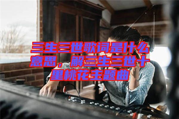 三生三世歌詞是什么意思，解三生三世十里桃花主題曲