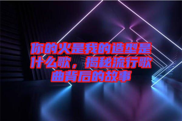 你的火是我的造型是什么歌，揭秘流行歌曲背后的故事