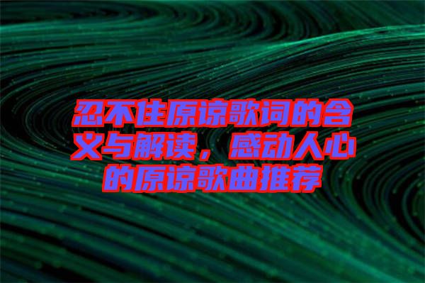 忍不住原諒歌詞的含義與解讀，感動人心的原諒歌曲推薦