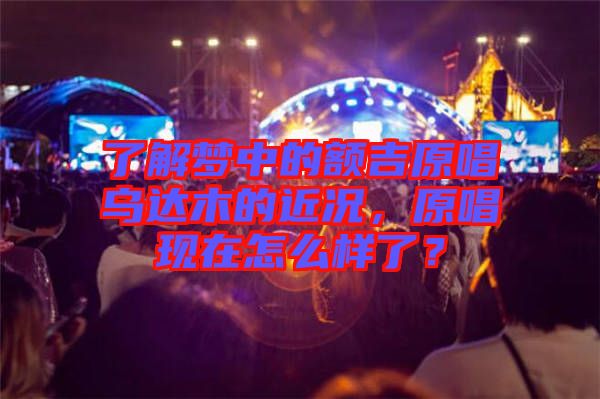 了解夢中的額吉原唱烏達木的近況，原唱現(xiàn)在怎么樣了？