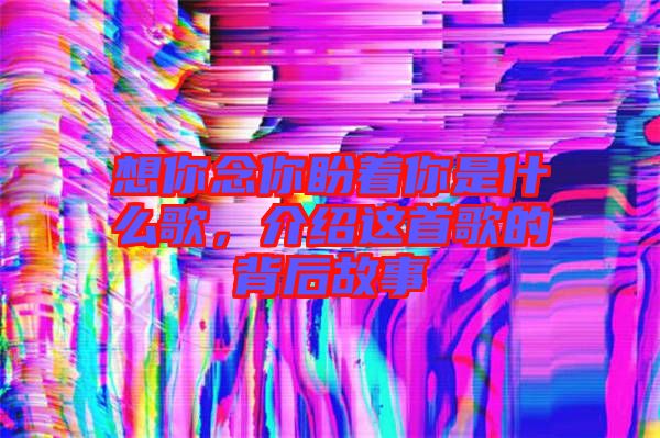 想你念你盼著你是什么歌，介紹這首歌的背后故事
