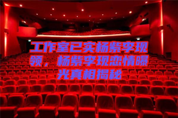 工作室已實(shí)楊紫李現(xiàn)領(lǐng)，楊紫李現(xiàn)戀情曝光真相揭秘