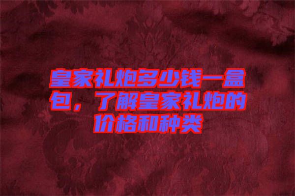皇家禮炮多少錢一盒包，了解皇家禮炮的價格和種類