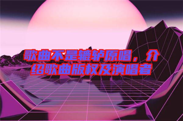 歌曲不是轆轤原唱，介紹歌曲版權(quán)及演唱者