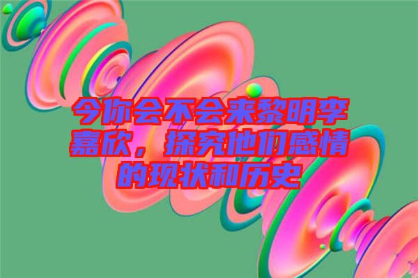 今你會(huì)不會(huì)來黎明李嘉欣，探究他們感情的現(xiàn)狀和歷史