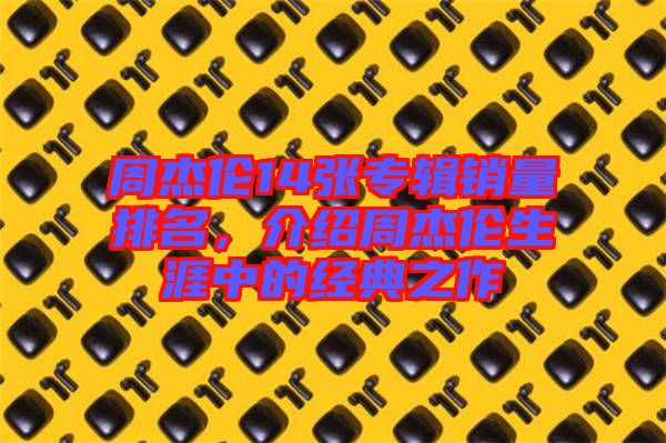 周杰倫14張專輯銷量排名，介紹周杰倫生涯中的經(jīng)典之作