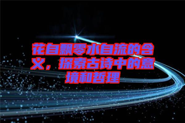 花自飄零水自流的含義，探索古詩中的意境和哲理