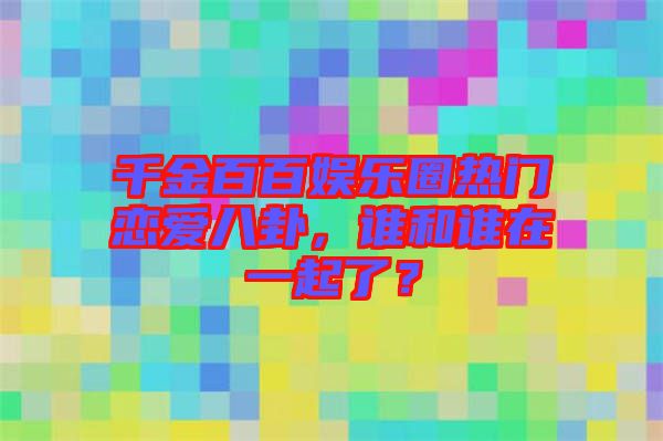 千金百百娛樂(lè)圈熱門(mén)戀愛(ài)八卦，誰(shuí)和誰(shuí)在一起了？