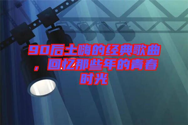 90后土嗨的經(jīng)典歌曲，回憶那些年的青春時光