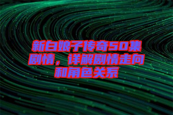 新白娘子傳奇50集劇情，詳解劇情走向和角色關(guān)系