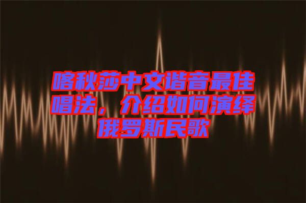 喀秋莎中文諧音最佳唱法，介紹如何演繹俄羅斯民歌