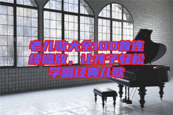 老兒歌大全100首連續(xù)播放，讓孩子輕松學(xué)唱經(jīng)典兒歌