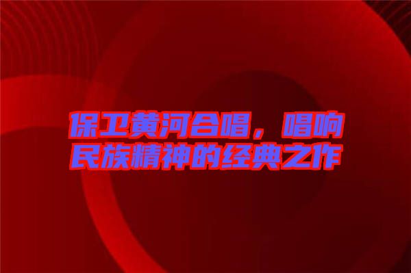 保衛(wèi)黃河合唱，唱響民族精神的經(jīng)典之作