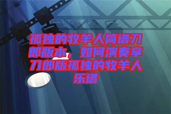 孤獨的牧羊人簡譜刀郎版本，如何演奏享刀郎版孤獨的牧羊人樂譜