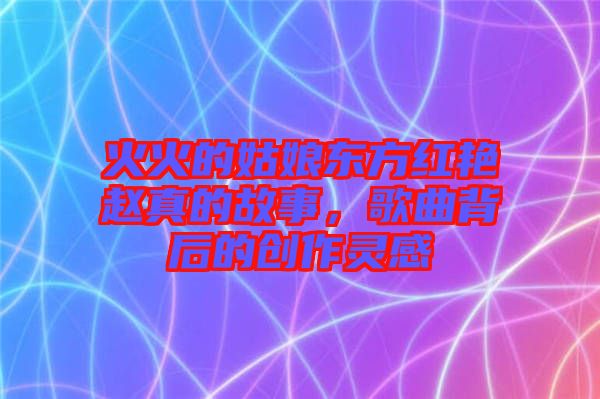 火火的姑娘東方紅艷趙真的故事，歌曲背后的創(chuàng)作靈感