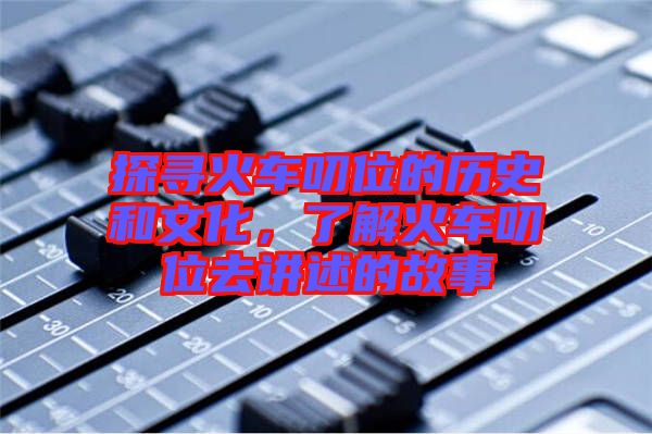 探尋火車叨位的歷史和文化，了解火車叨位去講述的故事