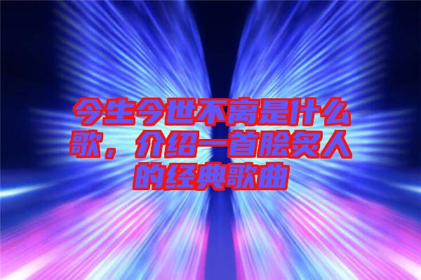 今生今世不離是什么歌，介紹一首膾炙人的經(jīng)典歌曲