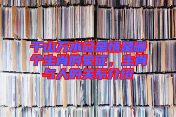 千山萬水總是情是哪個生肖的象征，生肖與人的關系介紹